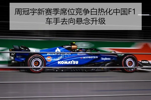 周冠宇新赛季席位竞争白热化中国F1车手去向悬念升级